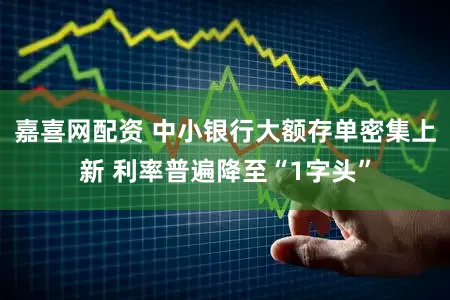 嘉喜网配资 中小银行大额存单密集上新 利率普遍降至“1字头”