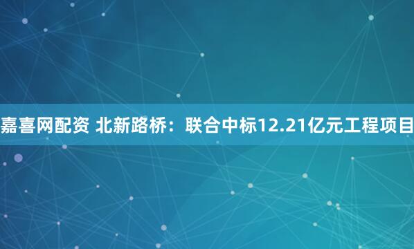 嘉喜网配资 北新路桥：联合中标12.21亿元工程项目