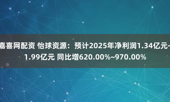 嘉喜网配资 怡球资源：预计2025年净利润1.34亿元~1.99亿元 同比增620.00%~970.00%