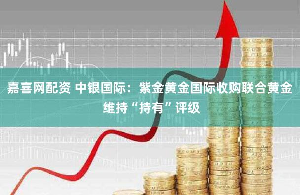嘉喜网配资 中银国际：紫金黄金国际收购联合黄金 维持“持有”评级