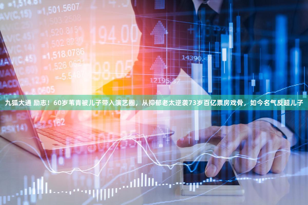 九狐大通 励志！60岁苇青被儿子带入演艺圈，从抑郁老太逆袭73岁百亿票房戏骨，如今名气反超儿子