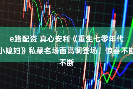 e路配资 真心安利《重生七零年代小媳妇》私藏名场面高调登场，惊喜不断