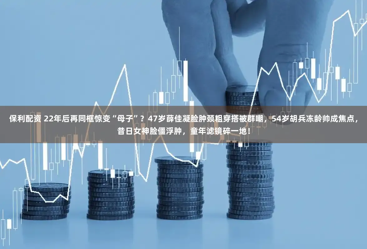 保利配资 22年后再同框惊变“母子”？47岁薛佳凝脸肿颈粗穿搭被群嘲，54岁胡兵冻龄帅成焦点，昔日女神脸僵浮肿，童年滤镜碎一地！