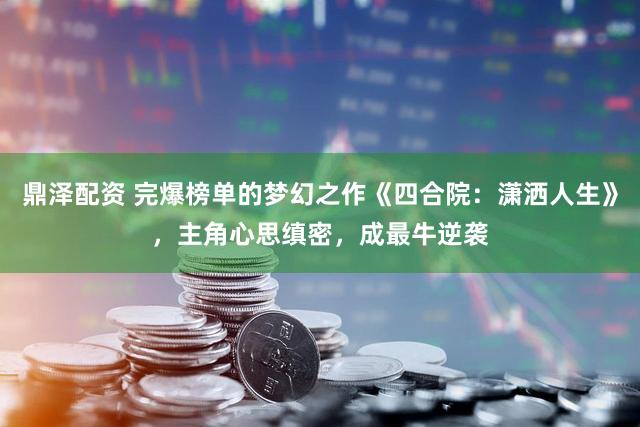 鼎泽配资 完爆榜单的梦幻之作《四合院：潇洒人生》，主角心思缜密，成最牛逆袭