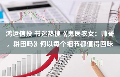 鸿运信投 书迷热搜《鬼医农女：帅哥，耕田吗》何以每个细节都值得回味
