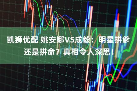 凯狮优配 姚安娜VS成毅：明星拼爹还是拼命？真相令人深思！