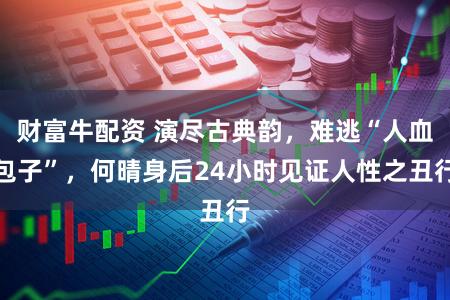 财富牛配资 演尽古典韵，难逃“人血包子”，何晴身后24小时见证人性之丑行