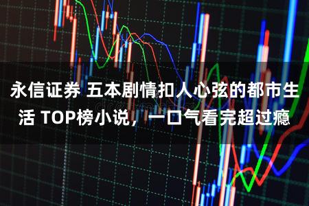 永信证券 五本剧情扣人心弦的都市生活 TOP榜小说，一口气看完超过瘾