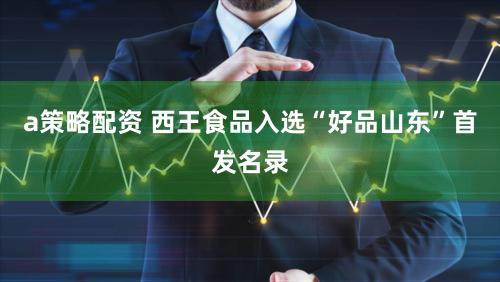 a策略配资 西王食品入选“好品山东”首发名录