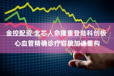 金控配资 北芯人命隆重登陆科创板 心血管精确诊疗容貌加速重构