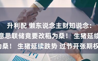 升利配 懒东说念主财知说念：11日复盘好意思联储竟要改稻为桑！ 生猪延续跌势 过节开张期权？
