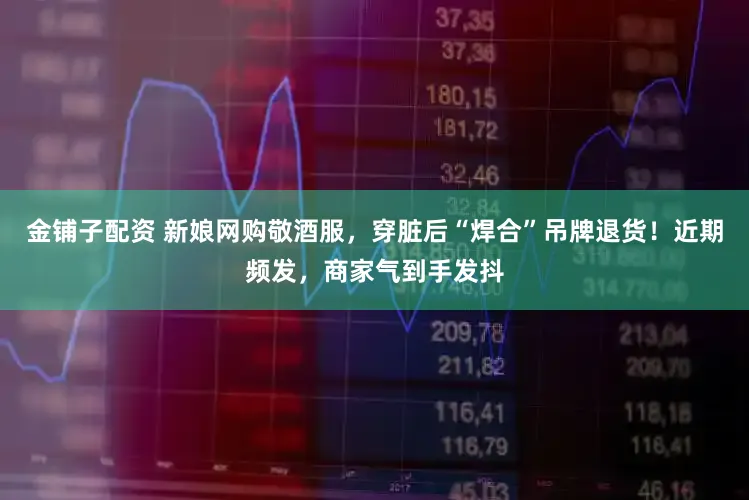 金铺子配资 新娘网购敬酒服，穿脏后“焊合”吊牌退货！近期频发，商家气到手发抖
