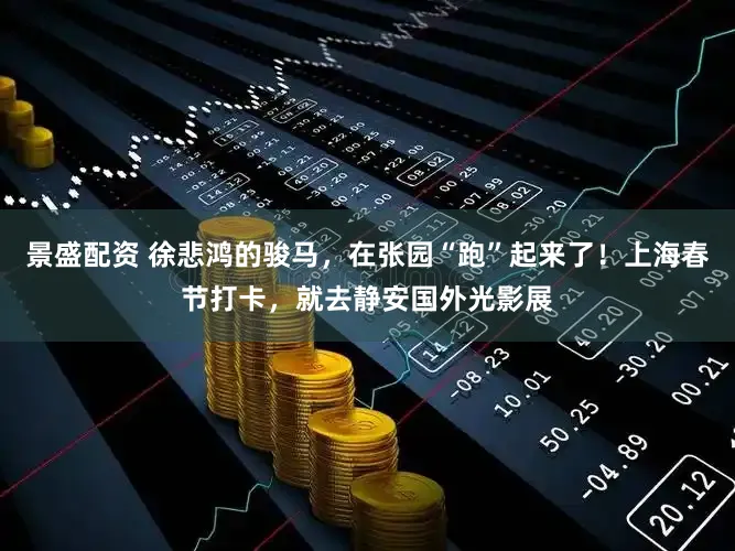 景盛配资 徐悲鸿的骏马，在张园“跑”起来了！上海春节打卡，就去静安国外光影展