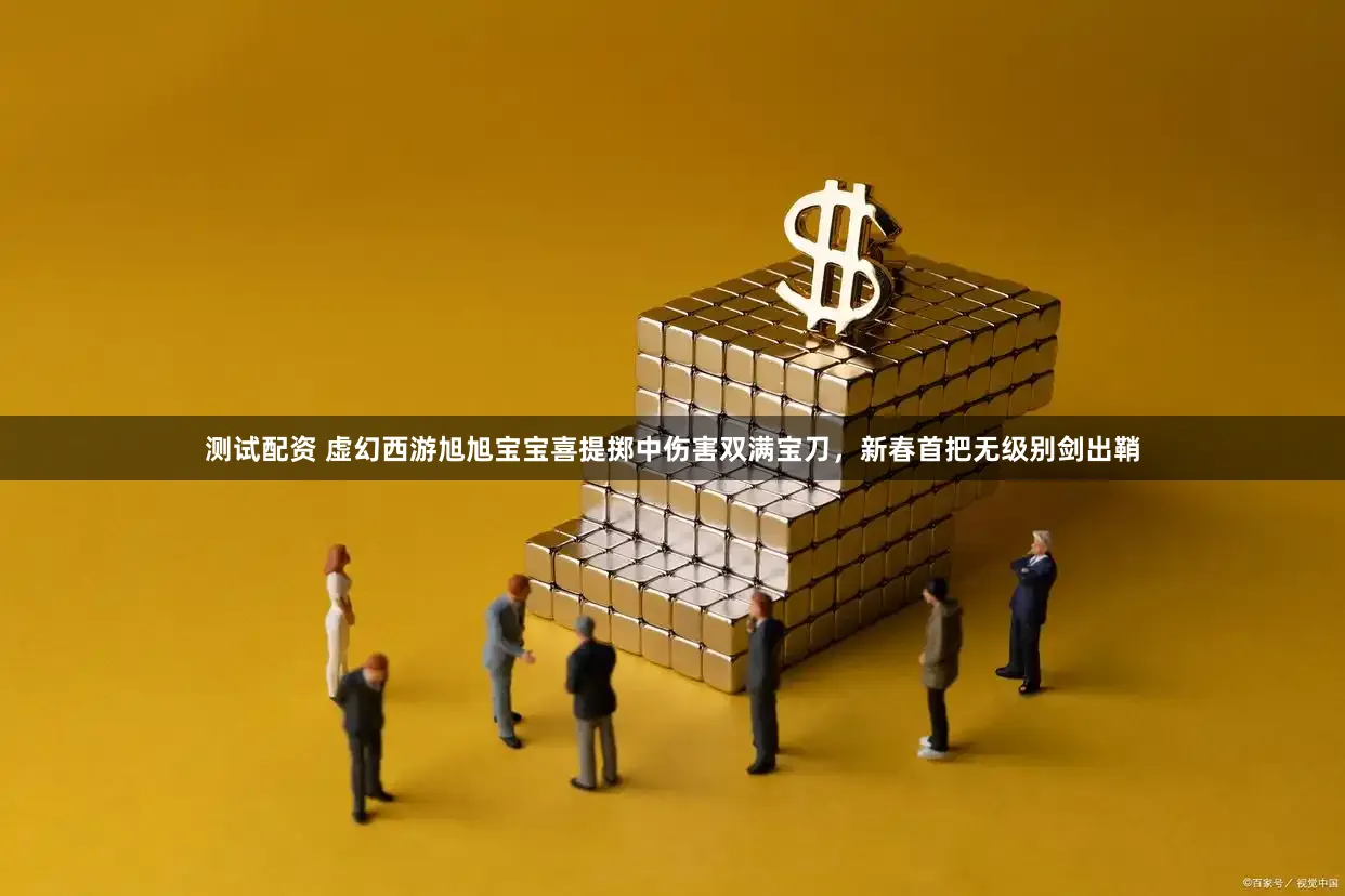 测试配资 虚幻西游旭旭宝宝喜提掷中伤害双满宝刀，新春首把无级别剑出鞘