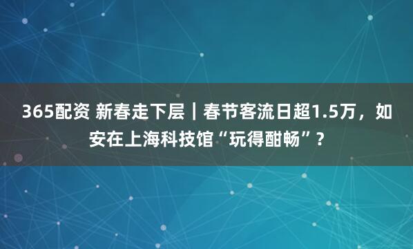 365配资 新春走下层｜春节客流日超1.5万，如安在上海科技馆“玩得酣畅”？