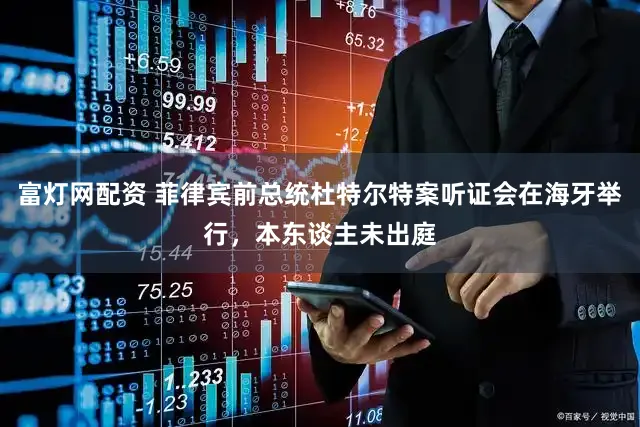 富灯网配资 菲律宾前总统杜特尔特案听证会在海牙举行，本东谈主未出庭