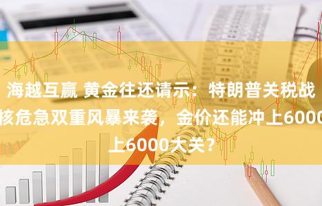 海越互赢 黄金往还请示：特朗普关税战+伊朗核危急双重风暴来袭，金价还能冲上6000大关？