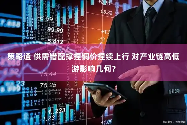 策略通 供需错配撑捏铜价捏续上行 对产业链高低游影响几何?