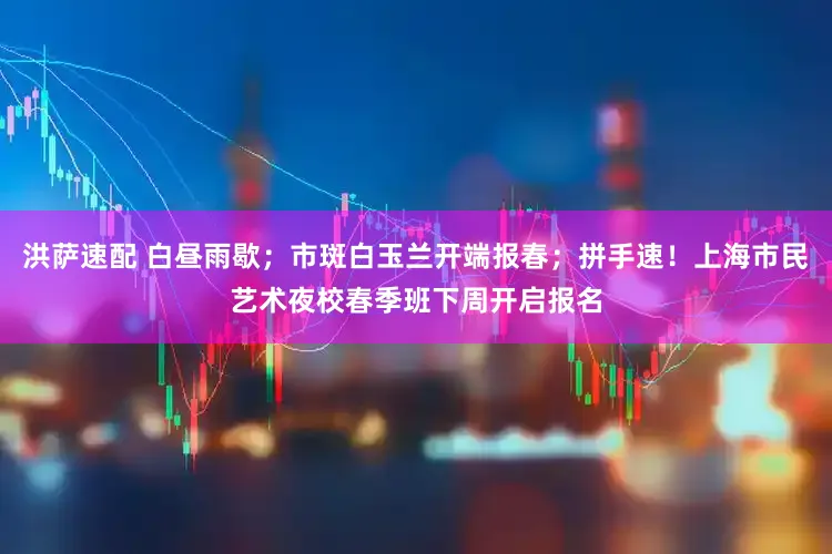 洪萨速配 白昼雨歇；市斑白玉兰开端报春；拼手速！上海市民艺术夜校春季班下周开启报名