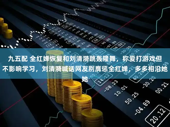 九五配 全红婵恢复和刘清漪跳轰隆舞，称爱打游戏但不影响学习，刘清漪喊话网友别膺惩全红婵，多多相沿她