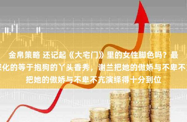 金帛策略 还记起《大宅门》里的女性脚色吗？最让东说念主印象深化的等于抱狗的丫头香秀，谢兰把她的傲娇与不卑不亢演绎得十分到位