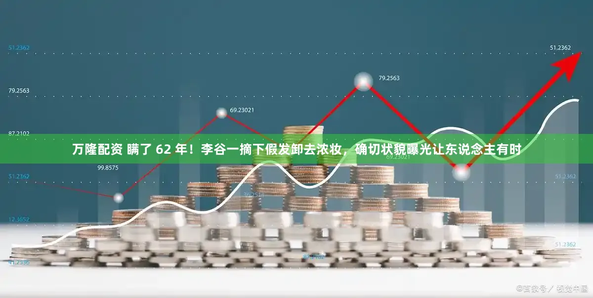 万隆配资 瞒了 62 年！李谷一摘下假发卸去浓妆，确切状貌曝光让东说念主有时