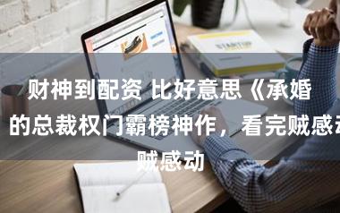 财神到配资 比好意思《承婚》的总裁权门霸榜神作，看完贼感动