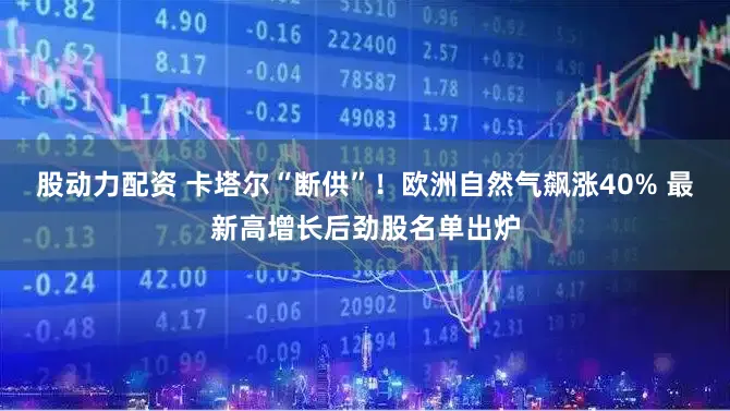 股动力配资 卡塔尔“断供”！欧洲自然气飙涨40% 最新高增长后劲股名单出炉