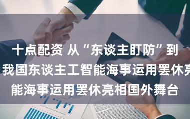 十点配资 从“东谈主盯防”到“AI预控”，我国东谈主工智能海事运用罢休亮相国外舞台