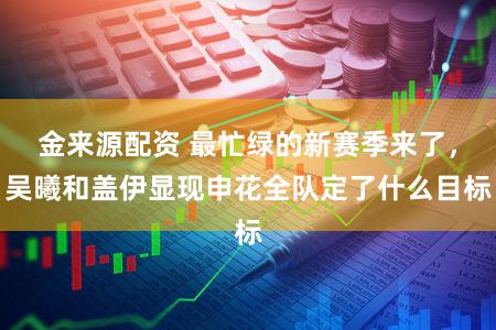 金来源配资 最忙绿的新赛季来了，吴曦和盖伊显现申花全队定了什么目标