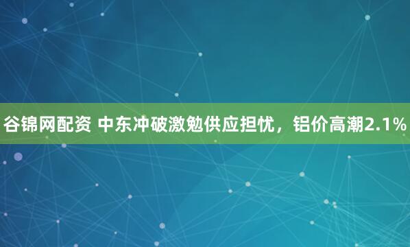 谷锦网配资 中东冲破激勉供应担忧，铝价高潮2.1%