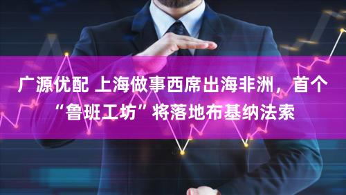 广源优配 上海做事西席出海非洲，首个“鲁班工坊”将落地布基纳法索