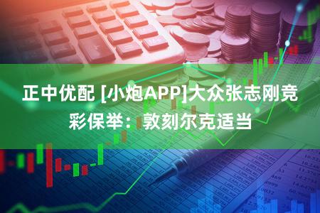 正中优配 [小炮APP]大众张志刚竞彩保举：敦刻尔克适当