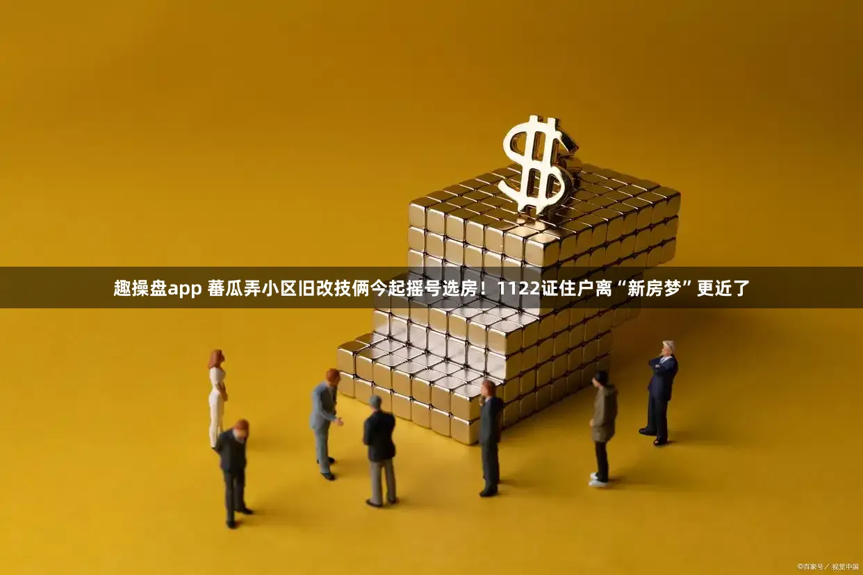 趣操盘app 蕃瓜弄小区旧改技俩今起摇号选房！1122证住户离“新房梦”更近了