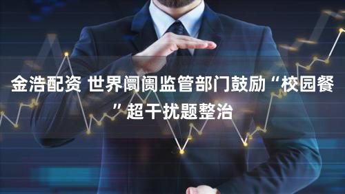 金浩配资 世界阛阓监管部门鼓励“校园餐”超干扰题整治