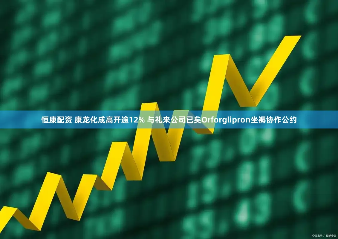 恒康配资 康龙化成高开逾12% 与礼来公司已矣Orforglipron坐褥协作公约