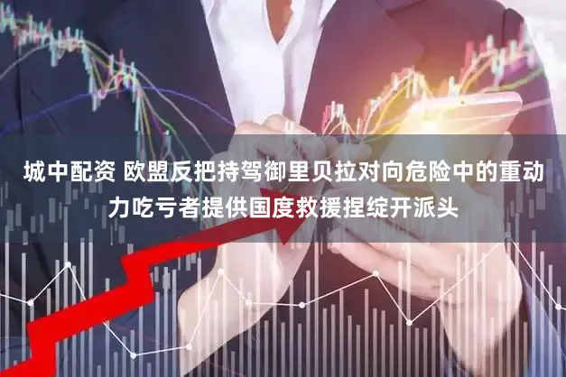 城中配资 欧盟反把持驾御里贝拉对向危险中的重动力吃亏者提供国度救援捏绽开派头