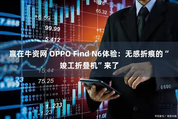 赢在牛资网 OPPO Find N6体验：无感折痕的“竣工折叠机”来了