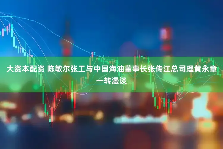 大资本配资 陈敏尔张工与中国海油董事长张传江总司理黄永章一转漫谈