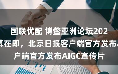 国联优配 博鳌亚洲论坛2026年年会开幕在即,北京日报客户端官方发布AIGC宣传片