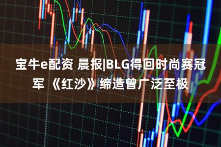 宝牛e配资 晨报|BLG得回时尚赛冠军 《红沙》缔造曾广泛至极