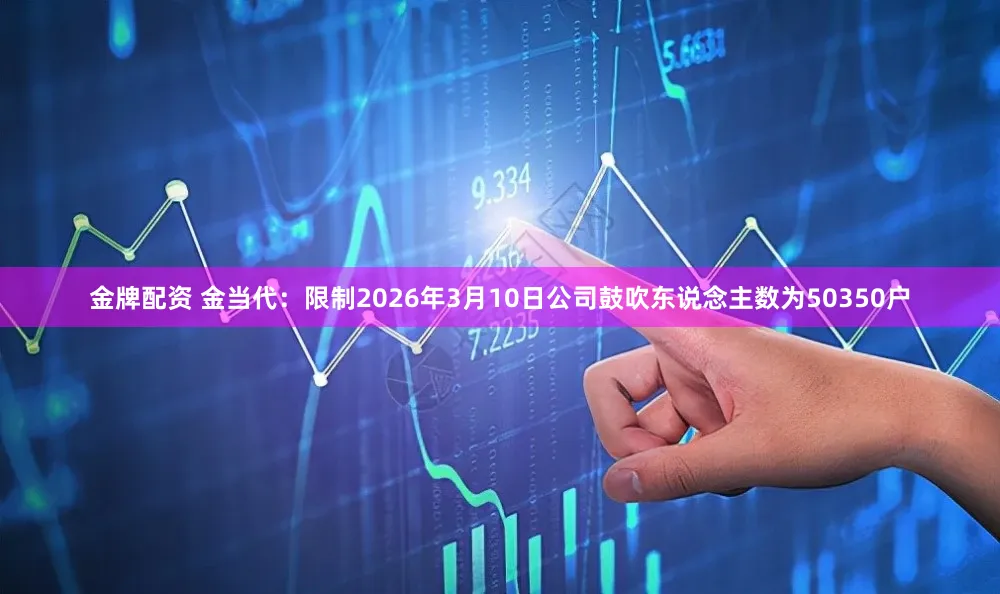 金牌配资 金当代：限制2026年3月10日公司鼓吹东说念主数为50350户