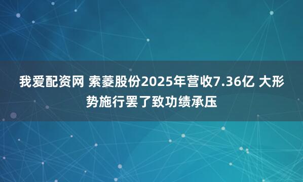 我爱配资网 索菱股份2025年营收7.36亿 大形势施行罢了致功绩承压