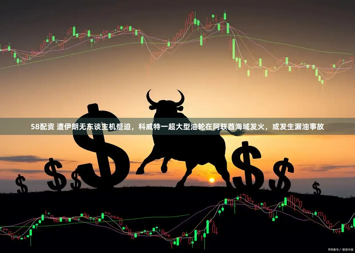 58配资 遭伊朗无东谈主机蹙迫，科威特一超大型油轮在阿联酋海域发火，或发生漏油事故