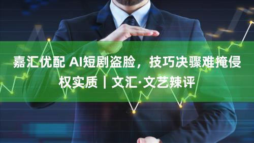 嘉汇优配 AI短剧盗脸，技巧决骤难掩侵权实质｜文汇·文艺辣评