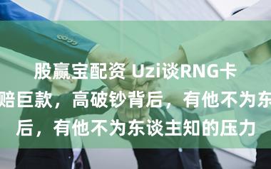 股赢宝配资 Uzi谈RNG卡契约：退出需赔巨款，高破钞背后，有他不为东谈主知的压力