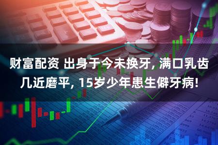 财富配资 出身于今未换牙, 满口乳齿几近磨平, 15岁少年患生僻牙病!