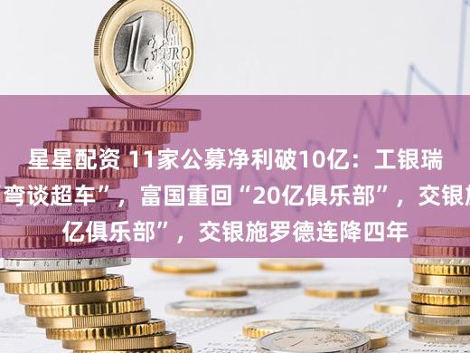 星星配资 11家公募净利破10亿：工银瑞信、广发献艺“弯谈超车”，富国重回“20亿俱乐部”，交银施罗德连降四年