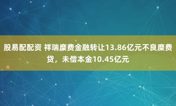 股易配配资 祥瑞糜费金融转让13.86亿元不良糜费贷，未偿本金10.45亿元