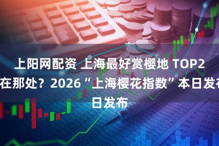 上阳网配资 上海最好赏樱地 TOP20在那处?2026“上海樱花指数”本日发布
